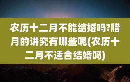 农历十二月不能结婚吗?腊月的讲究有哪些呢(农历十二月不适合结婚吗)