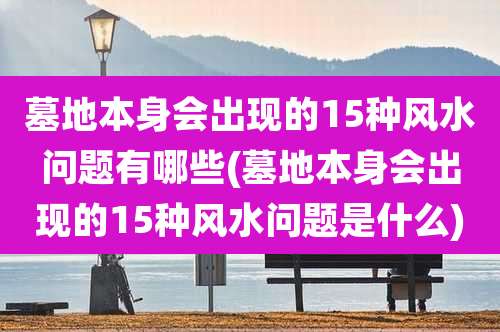 墓地本身会出现的15种风水问题有哪些(墓地本身会出现的15种风水问题是什么)