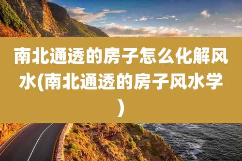 南北通透的房子怎么化解风水(南北通透的房子风水学)