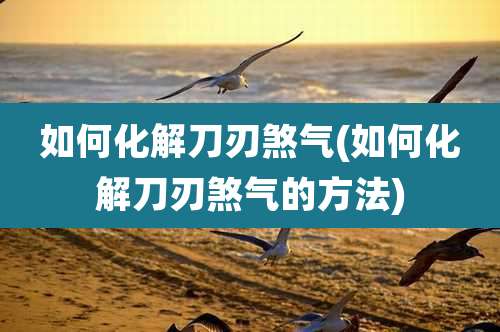 如何化解刀刃煞气(如何化解刀刃煞气的方法)