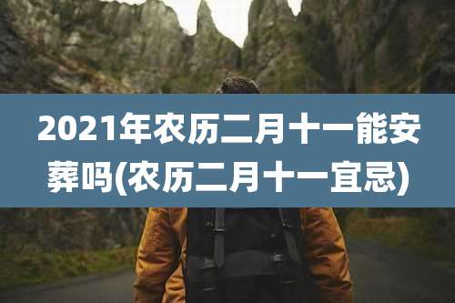2021年农历二月十一能安葬吗(农历二月十一宜忌)