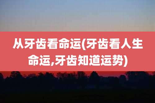 从牙齿看命运(牙齿看人生命运,牙齿知道运势)