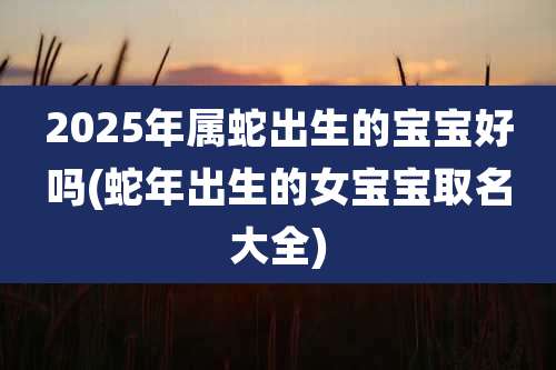 2025年属蛇出生的宝宝好吗(蛇年出生的女宝宝取名大全)
