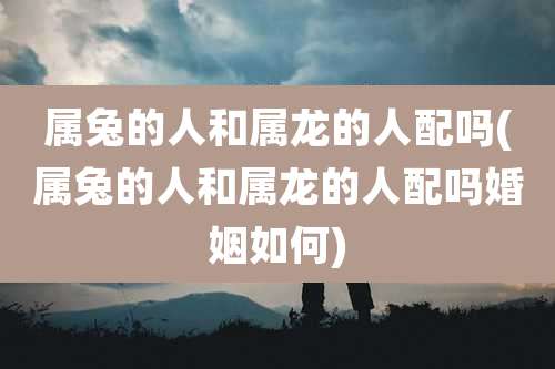 属兔的人和属龙的人配吗(属兔的人和属龙的人配吗婚姻如何)