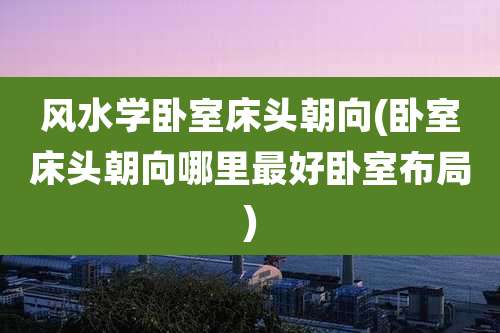 风水学卧室床头朝向(卧室床头朝向哪里最好卧室布局)