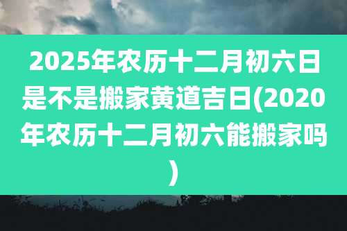 2025年农历十二月初六日是不是搬家黄道吉日(2020年农历十二月初六能搬家吗)