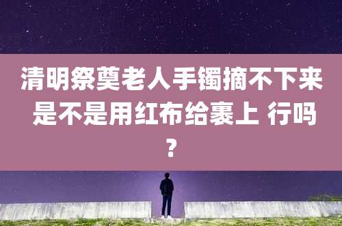 清明祭奠老人手镯摘不下来 是不是用红布给裹上 行吗?