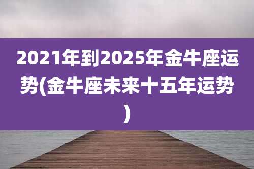 2021年到2025年金牛座运势(金牛座未来十五年运势)