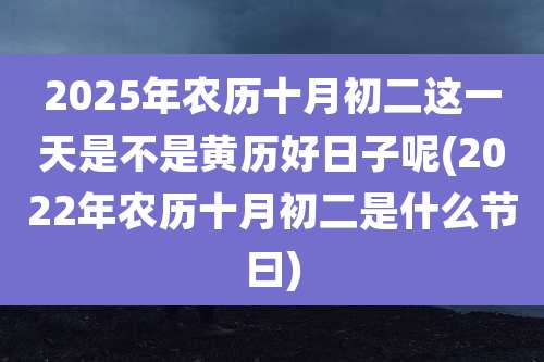 2025年农历十月初二这一天是不是黄历好日子呢(2022年农历十月初二是什么节曰)