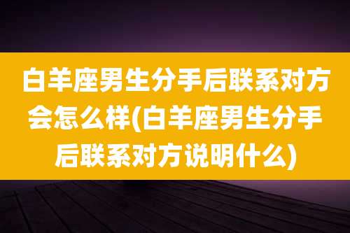 白羊座男生分手后联系对方会怎么样(白羊座男生分手后联系对方说明什么)