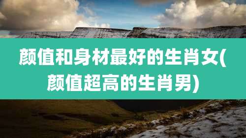 颜值和身材最好的生肖女(颜值超高的生肖男)