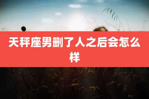 天秤座男删了人之后会怎么样