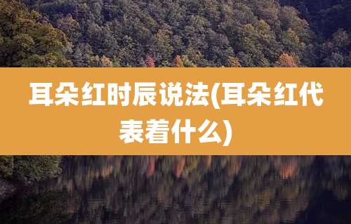 耳朵红时辰说法(耳朵红代表着什么)