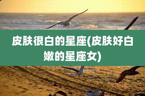 皮肤很白的星座(皮肤好白嫩的星座女)