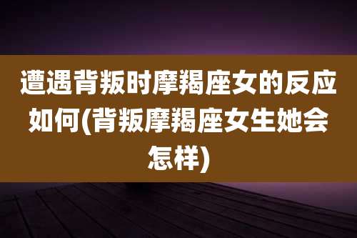 遭遇背叛时摩羯座女的反应如何(背叛摩羯座女生她会怎样)