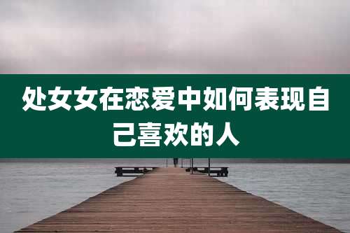 处女女在恋爱中如何表现自己喜欢的人