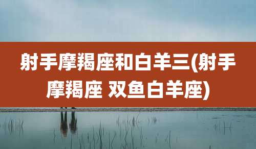 射手摩羯座和白羊三(射手摩羯座 双鱼白羊座)