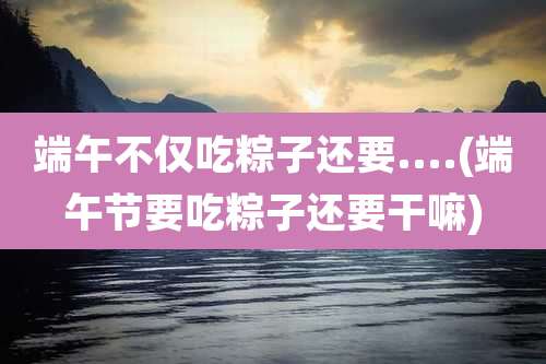 端午不仅吃粽子还要....(端午节要吃粽子还要干嘛)