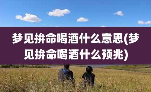 梦见拚命喝酒什么意思(梦见拚命喝酒什么预兆)