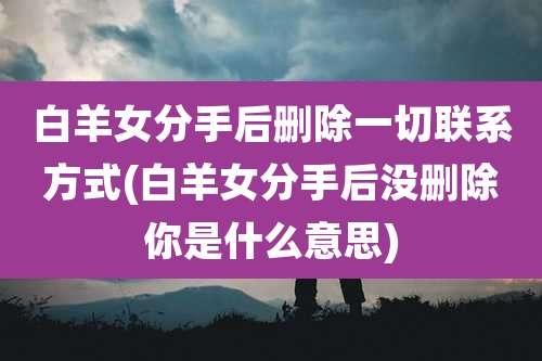 白羊女分手后删除一切联系方式(白羊女分手后没删除你是什么意思)