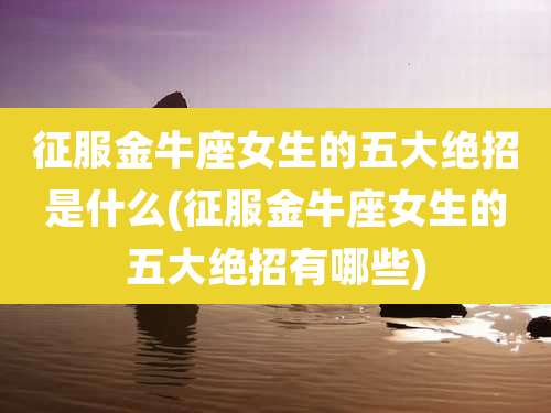 征服金牛座女生的五大绝招是什么(征服金牛座女生的五大绝招有哪些)