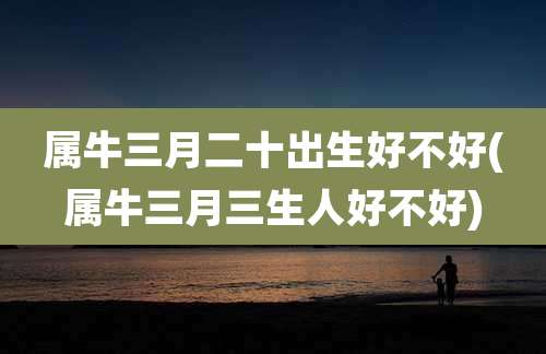 属牛三月二十出生好不好(属牛三月三生人好不好)