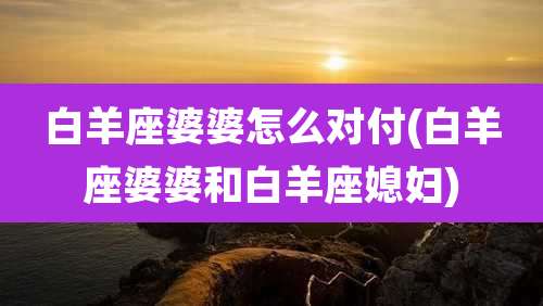 白羊座婆婆怎么对付(白羊座婆婆和白羊座媳妇)