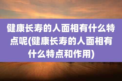 健康长寿的人面相有什么特点呢(健康长寿的人面相有什么特点和作用)