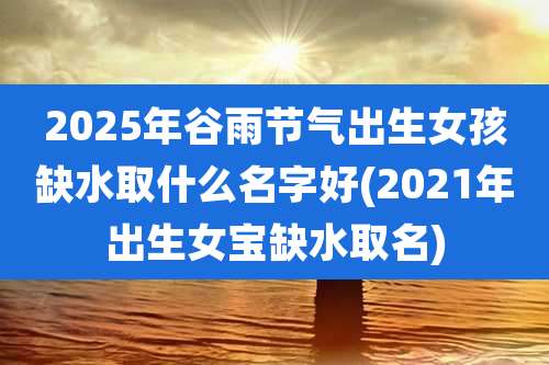 2025年谷雨节气出生女孩缺水取什么名字好(2021年出生女宝缺水取名)