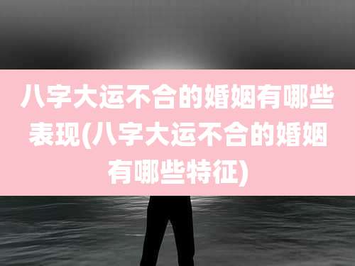 八字大运不合的婚姻有哪些表现(八字大运不合的婚姻有哪些特征)