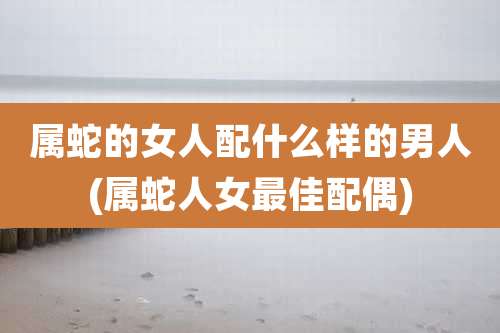 属蛇的女人配什么样的男人(属蛇人女最佳配偶)