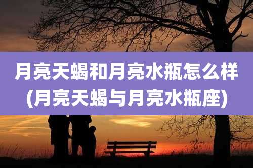 月亮天蝎和月亮水瓶怎么样(月亮天蝎与月亮水瓶座)