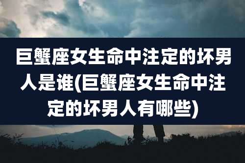 巨蟹座女生命中注定的坏男人是谁(巨蟹座女生命中注定的坏男人有哪些)