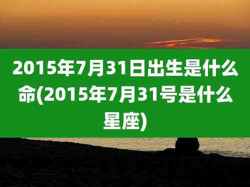 2015年7月31日出生是什么命(2015年7月31号是什么星座)