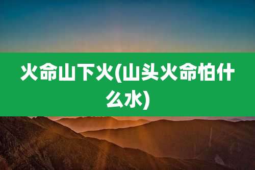 火命山下火(山头火命怕什么水)