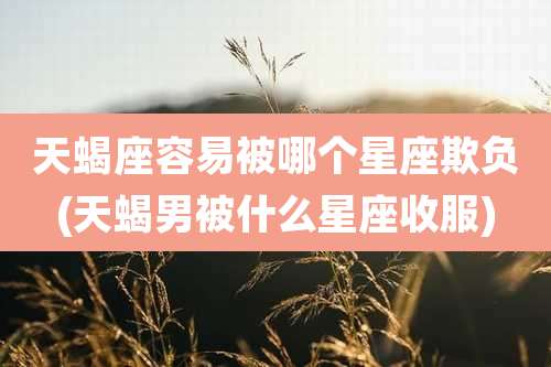 天蝎座容易被哪个星座欺负(天蝎男被什么星座收服)