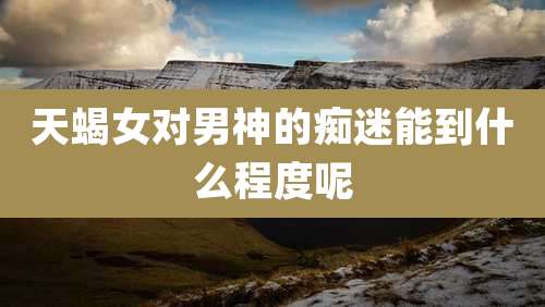 天蝎女对男神的痴迷能到什么程度呢