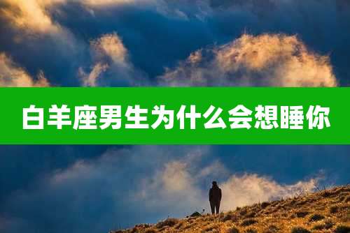 白羊座男生为什么会想睡你