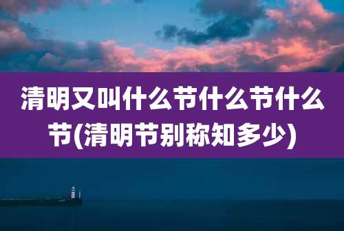 清明又叫什么节什么节什么节(清明节别称知多少)
