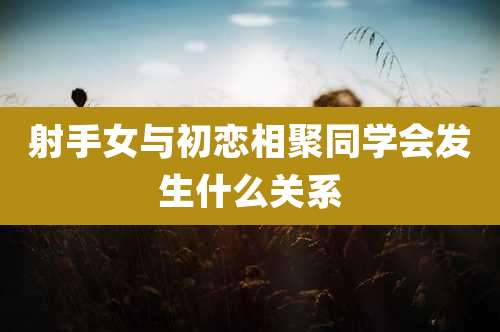 射手女与初恋相聚同学会发生什么关系