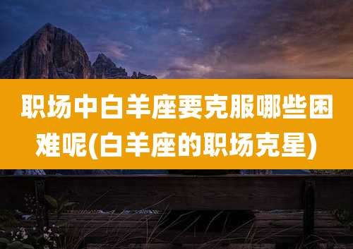 职场中白羊座要克服哪些困难呢(白羊座的职场克星)