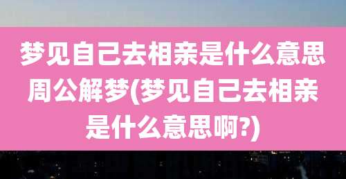 梦见自己去相亲是什么意思周公解梦(梦见自己去相亲是什么意思啊?)