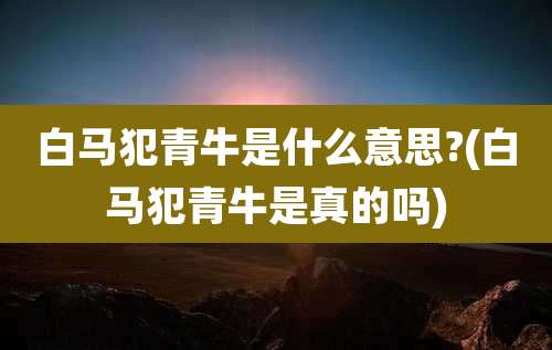白马犯青牛是什么意思?(白马犯青牛是真的吗)