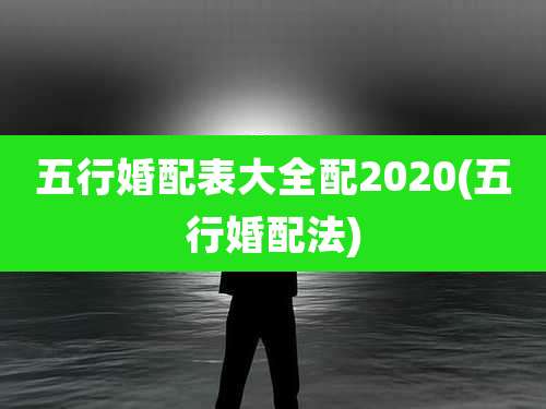五行婚配表大全配2020(五行婚配法)
