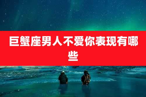 巨蟹座男人不爱你表现有哪些