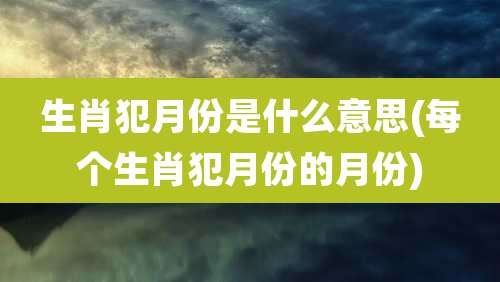 生肖犯月份是什么意思(每个生肖犯月份的月份)