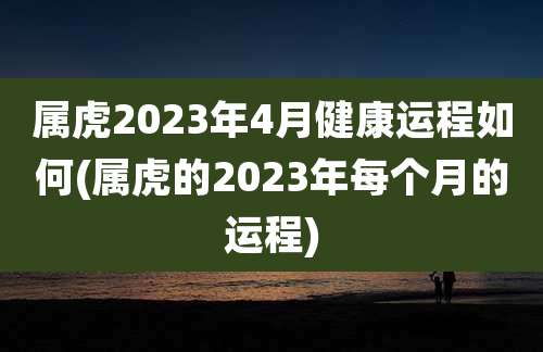 属虎2023年4月健康运程如何(属虎的2023年每个月的运程)