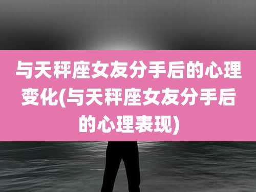 与天秤座女友分手后的心理变化(与天秤座女友分手后的心理表现)