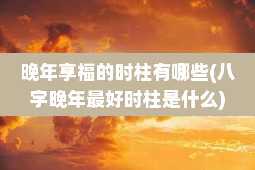 晚年享福的时柱有哪些(八字晚年最好时柱是什么)