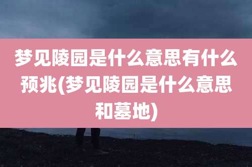 梦见陵园是什么意思有什么预兆(梦见陵园是什么意思和墓地)